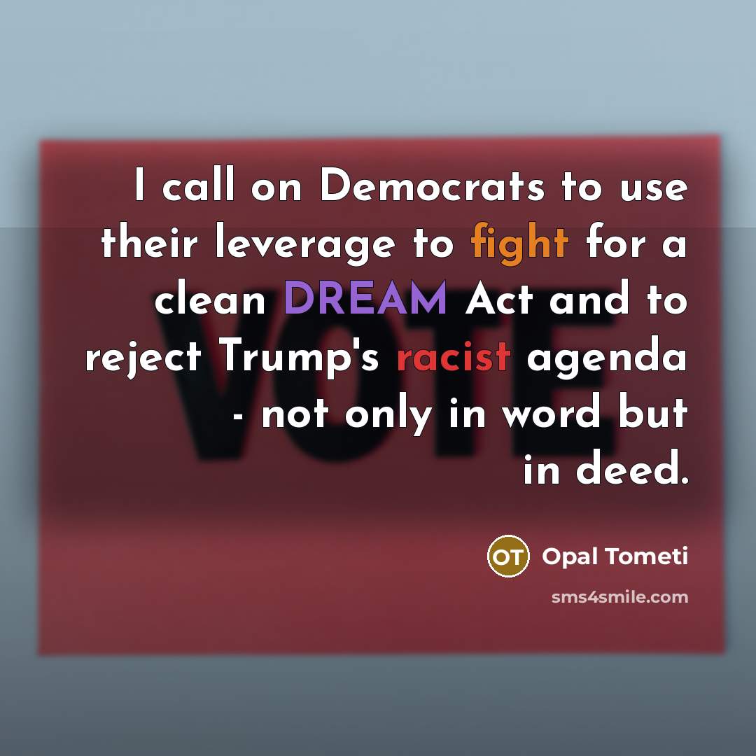 “I call on Democrats to use their leverage to fight for a clean DREAM Act and to reject Trump's racist agenda - not only in word but in deed.” quote by Opal Tometi