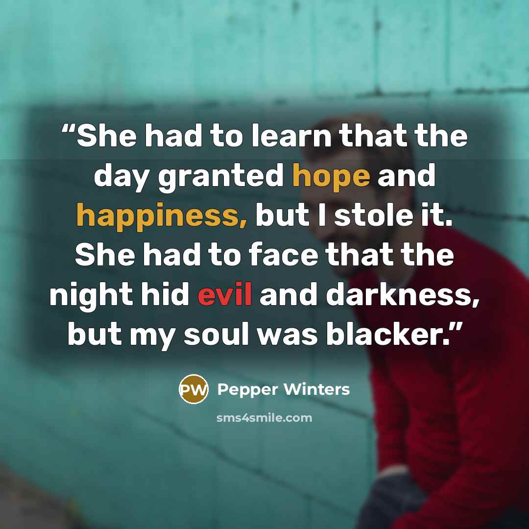 “She had to learn that the day granted hope and happiness, but I stole it. She had to face that the night hid evil and darkness, but my soul was blacker.” quote by Pepper Winters