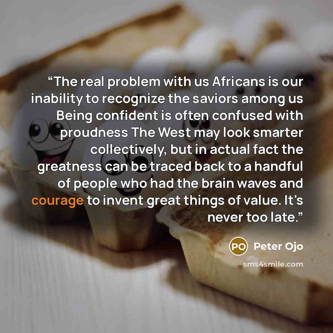 “The real problem with us Africans is our inability to recognize the saviors among us Being confident is often confused with proudness The West may look smarter collectively, but in actual fact the greatness can be traced back to a handful of people who had the brain waves and courage to invent…” quote by Peter Ojo
