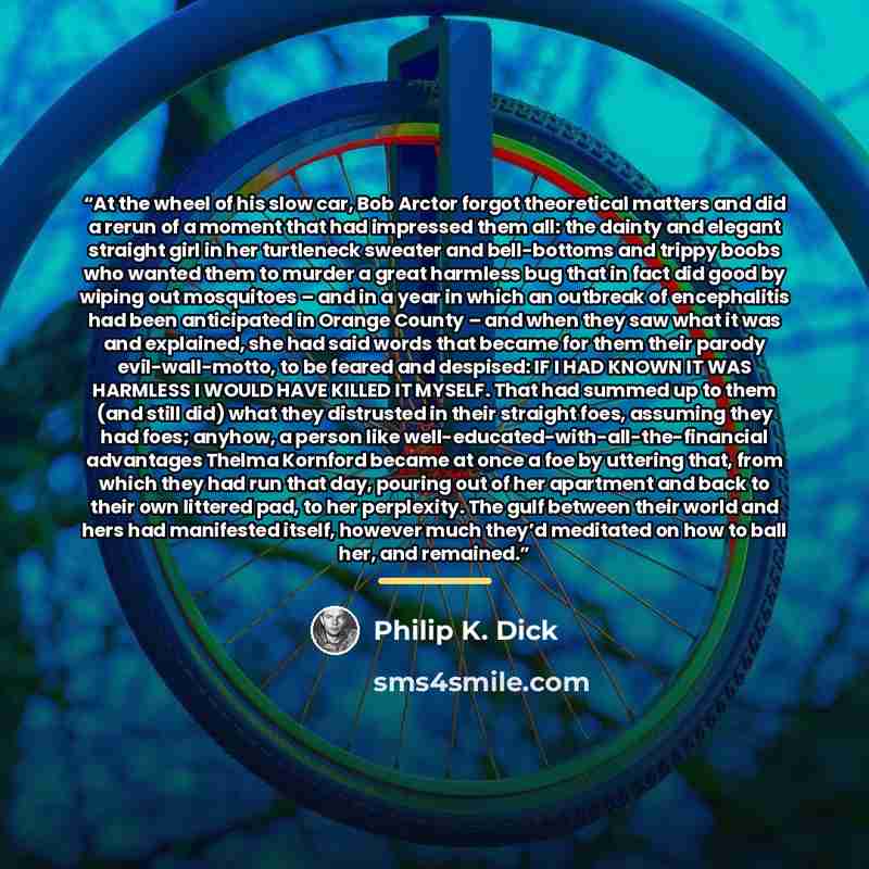 “At the wheel of his slow car, Bob Arctor forgot theoretical matters and did a rerun of a moment that had impressed them all: the dainty and elegant straight girl in her turtleneck sweater and bell-bottoms and trippy boobs who wanted them to murder a great harmless bug that in fact did good by…” quote by Philip K. Dick