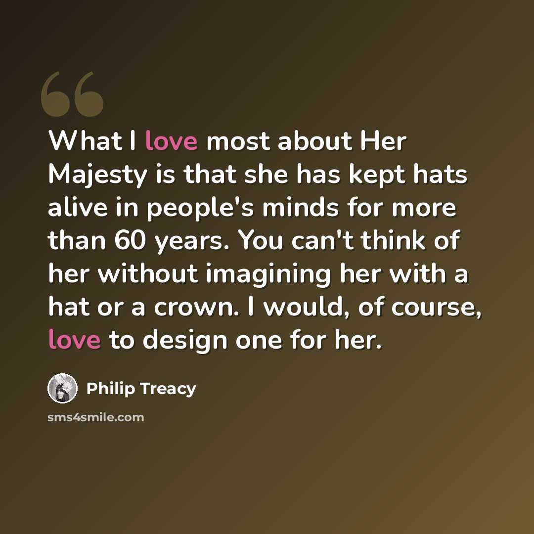 “What I love most about Her Majesty is that she has kept hats alive in people's minds for more than 60 years. You can't think of her without imagining her with a hat or a crown. I would, of course, love to design one for her.” quote by Philip Treacy