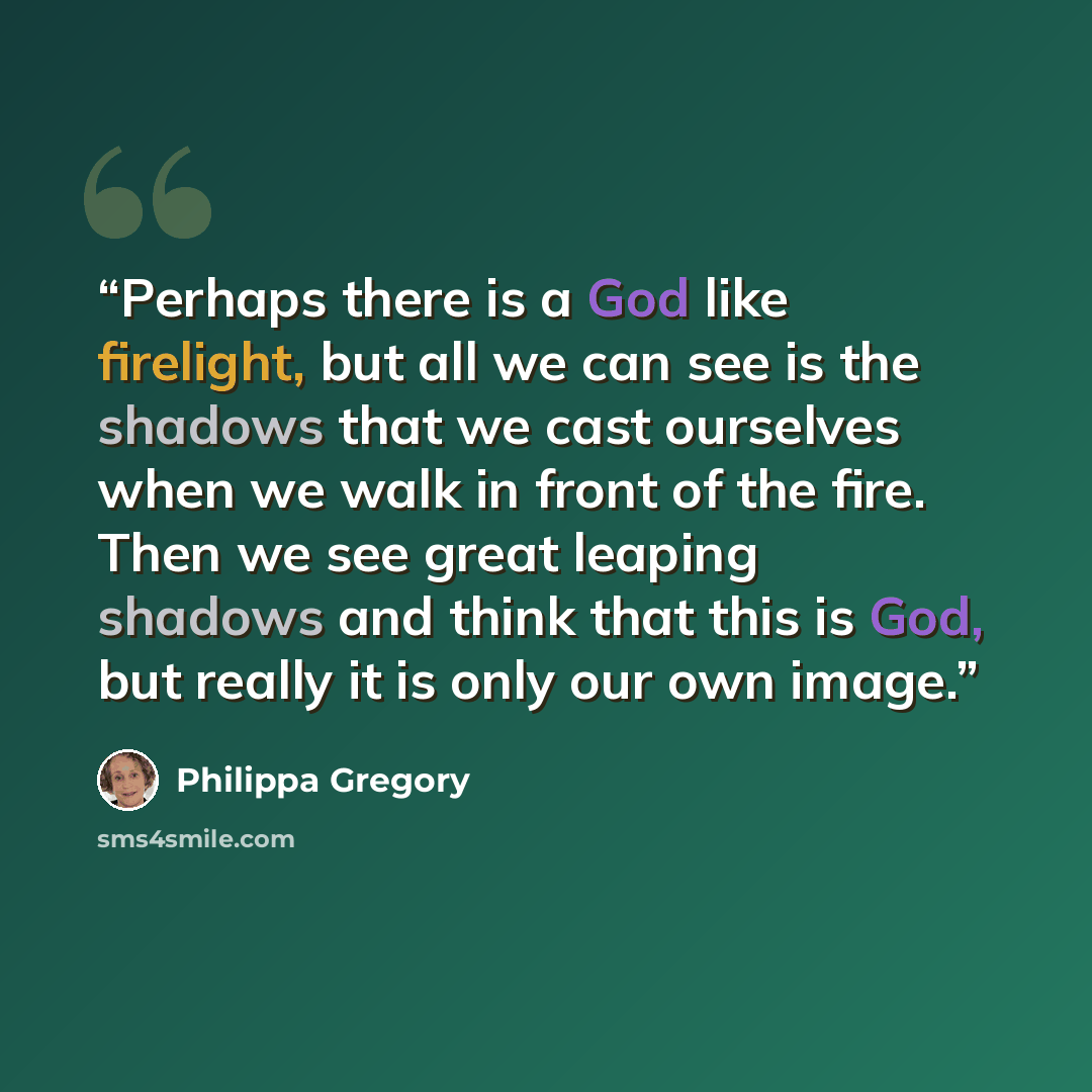 “Perhaps there is a God like firelight, but all we can see is the shadows that we cast ourselves when we walk in front of the fire. Then we see great leaping shadows and think that this is God, but really it is only our own image.” quote by Philippa Gregory