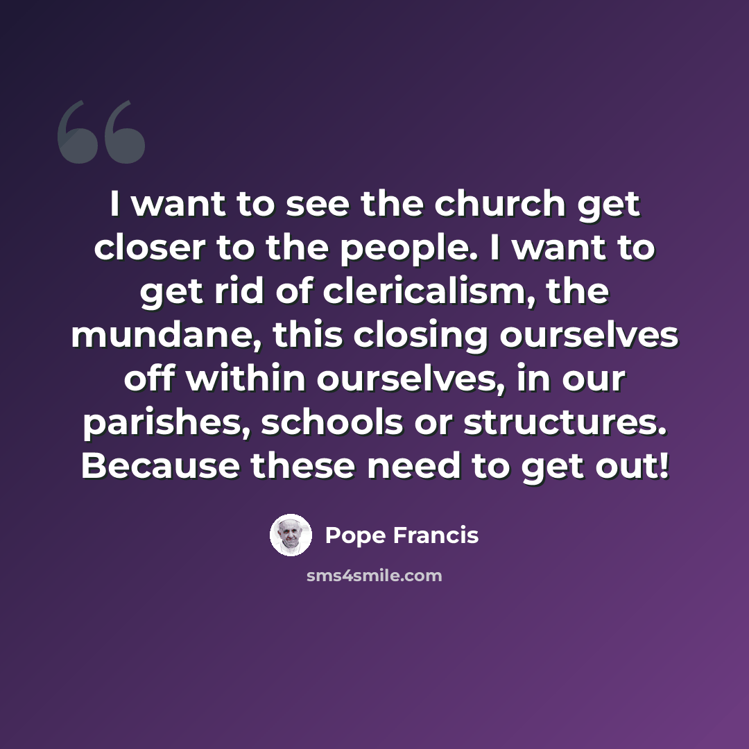 “I want to see the church get closer to the people. I want to get rid of clericalism, the mundane, this closing ourselves off within ourselves, in our parishes, schools or structures. Because these need to get out!” quote by Pope Francis