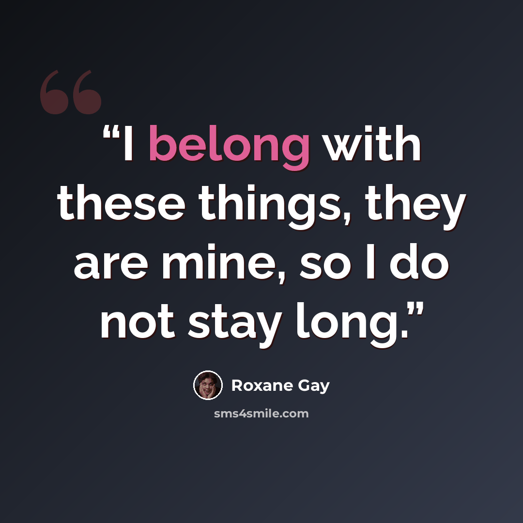 “I belong with these things, they are mine, so I do not stay long.” quote by Roxane Gay