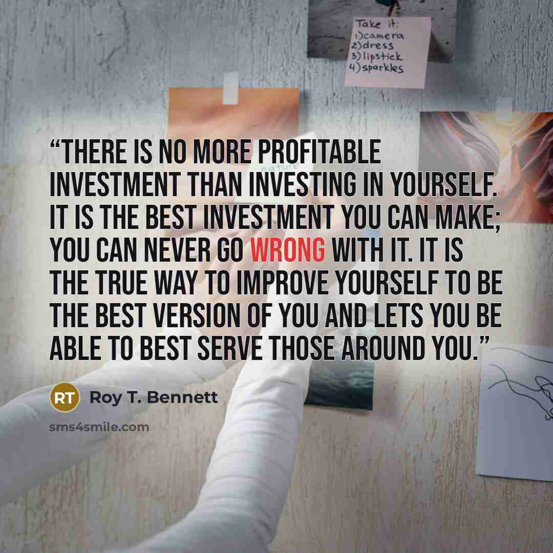 “There is no more profitable investment than investing in yourself. It is the best investment you can make; you can never go wrong with it. It is the true way to improve yourself to be the best version of you and lets you be able to best serve those around you.” quote by Roy T. Bennett