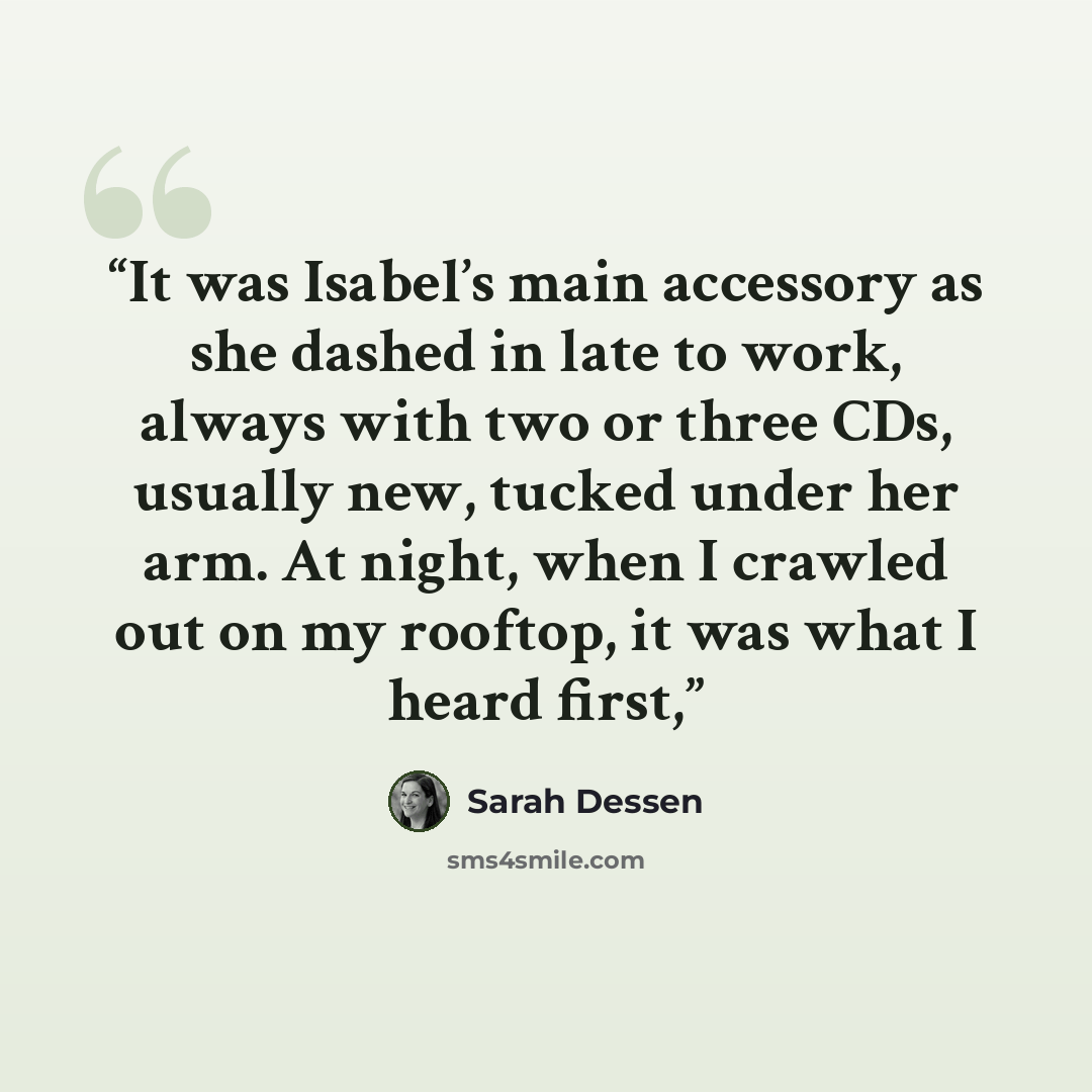 “It was Isabel’s main accessory as she dashed in late to work, always with two or three CDs, usually new, tucked under her arm. At night, when I crawled out on my rooftop, it was what I heard first,” quote by Sarah Dessen