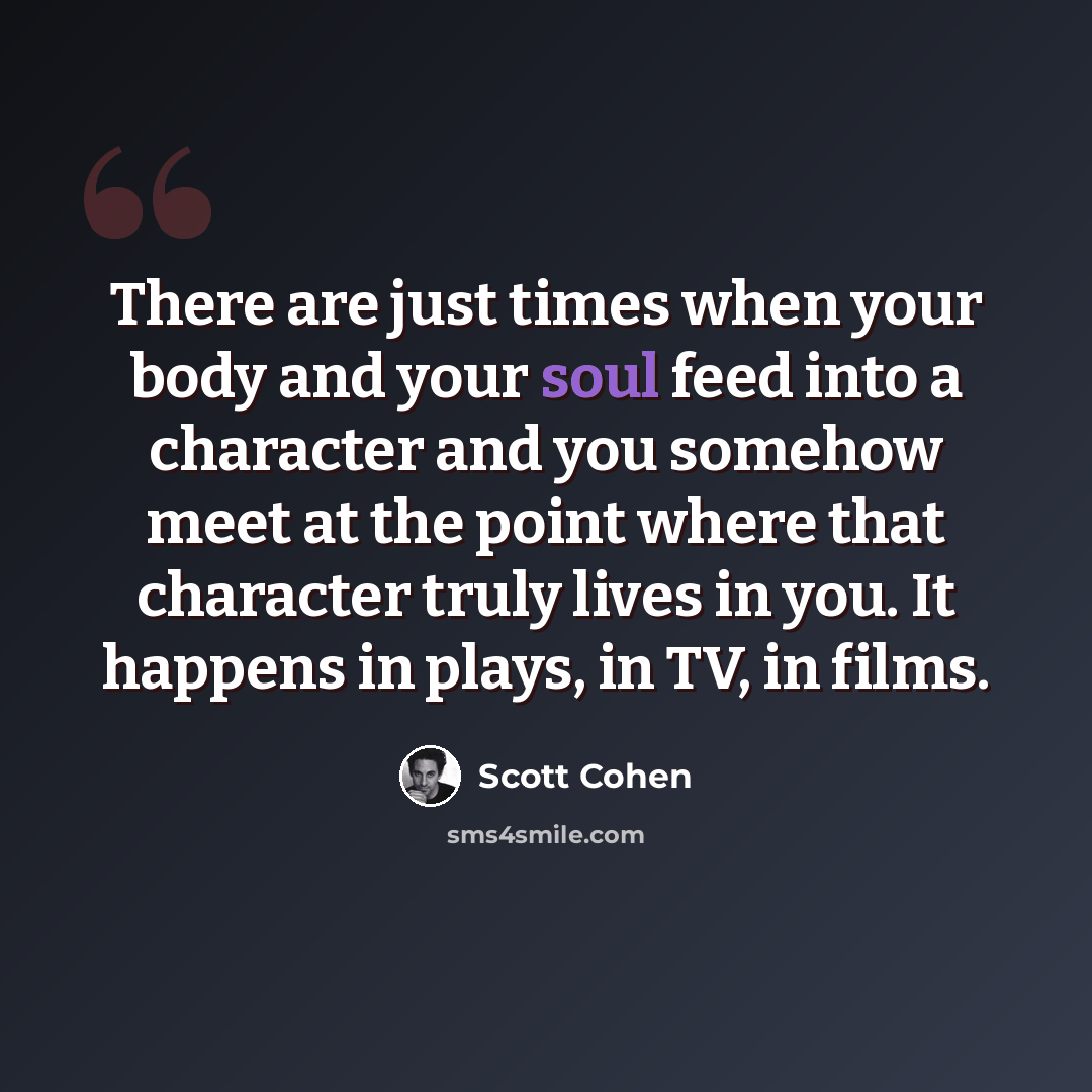 “There are just times when your body and your soul feed into a character and you somehow meet at the point where that character truly lives in you. It happens in plays, in TV, in films.” quote by Scott Cohen