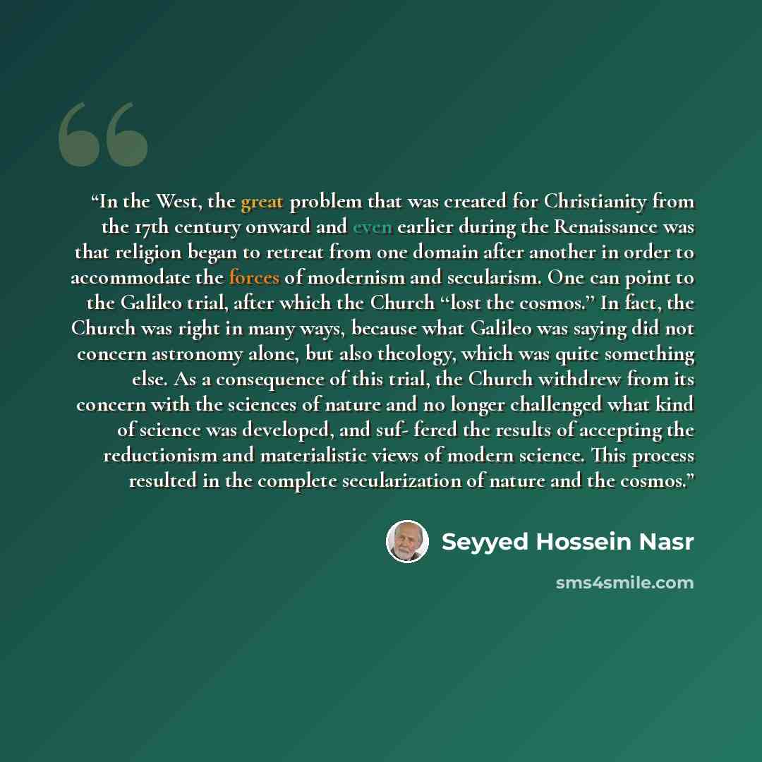 “In the West, the great problem that was created for Christianity from the 17th century onward and even earlier during the Renaissance was that religion began to retreat from one domain after another in order to accommodate the forces of modernism and secularism. One can point to the Galileo trial…” quote by Seyyed Hossein Nasr