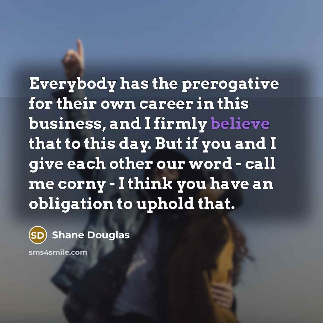 “Everybody has the prerogative for their own career in this business, and I firmly believe that to this day. But if you and I give each other our word - call me corny - I think you have an obligation to uphold that.” quote by Shane Douglas