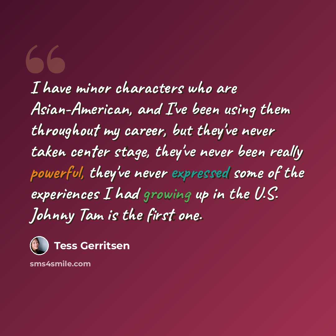 “I have minor characters who are Asian-American, and I've been using them throughout my career, but they've never taken center stage, they've never been really powerful, they've never expressed some of the experiences I had growing up in the U.S. Johnny Tam is the first one.” quote by Tess Gerritsen