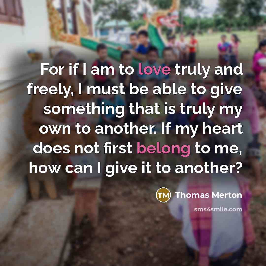“For if I am to love truly and freely, I must be able to give something that is truly my own to another. If my heart does not first belong to me, how can I give it to another?” quote by Thomas Merton
