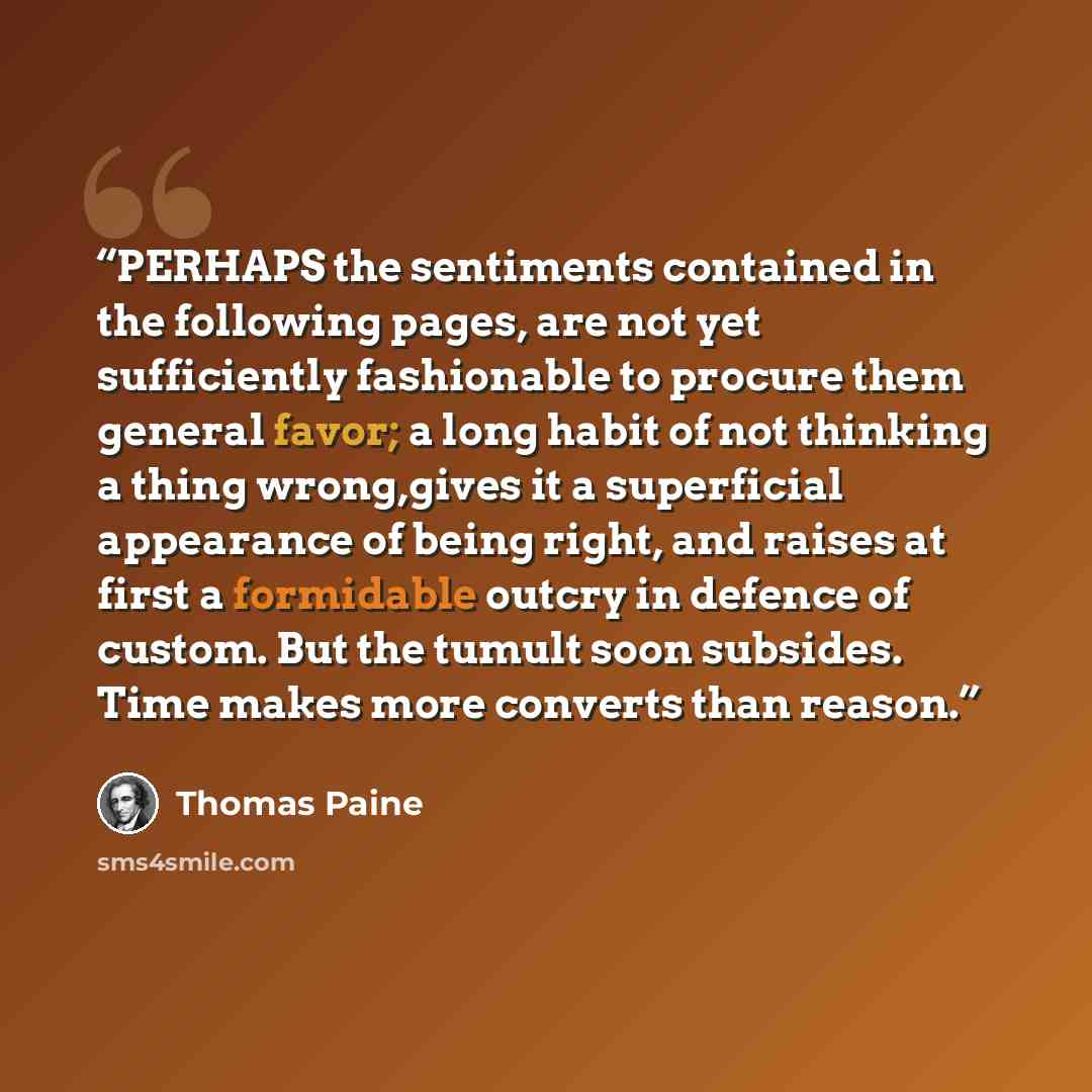 “PERHAPS the sentiments contained in the following pages, are not yet sufficiently fashionable to procure them general favor; a long habit of not thinking a thing wrong,gives it a superficial appearance of being right, and raises at first a formidable outcry in defence of custom. But the tumult…” quote by Thomas Paine
