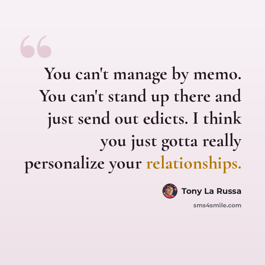 “You can't manage by memo. You can't stand up there and just send out edicts. I think you just gotta really personalize your relationships.” quote by Tony La Russa