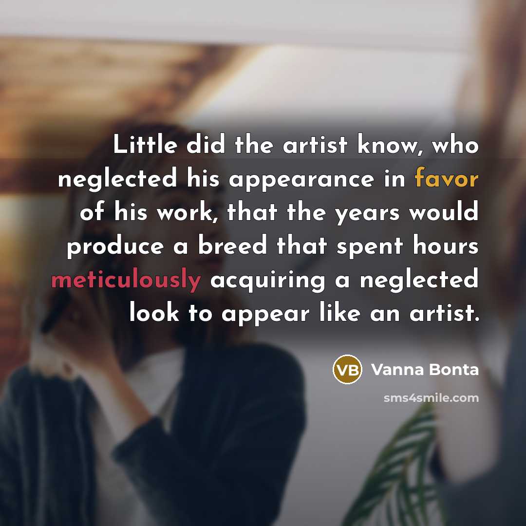 “Little did the artist know, who neglected his appearance in favor of his work, that the years would produce a breed that spent hours meticulously acquiring a neglected look to appear like an artist.” quote by Vanna Bonta