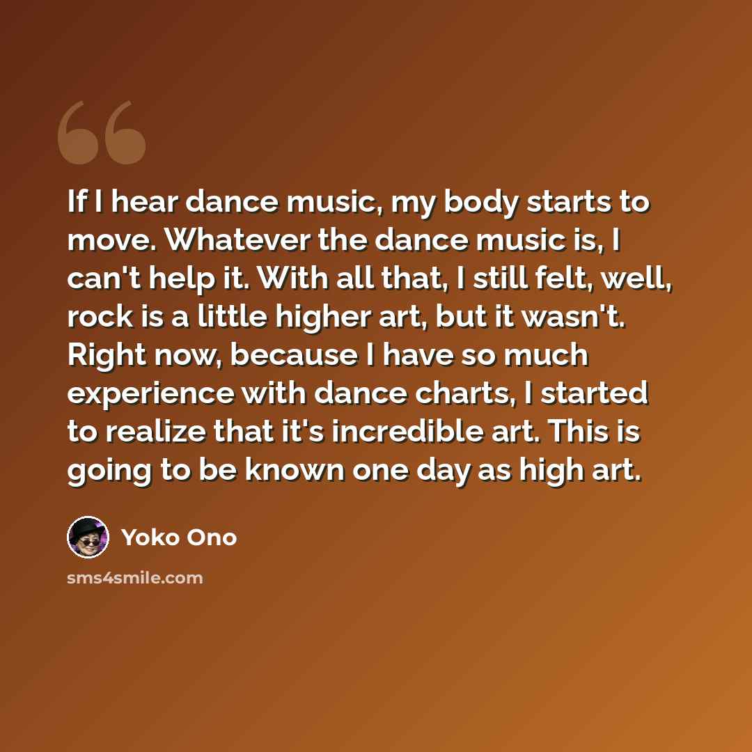 “If I hear dance music, my body starts to move. Whatever the dance music is, I can't help it. With all that, I still felt, well, rock is a little higher art, but it wasn't. Right now, because I have so much experience with dance charts, I started to realize that it's incredible art. This is going…” quote by Yoko Ono