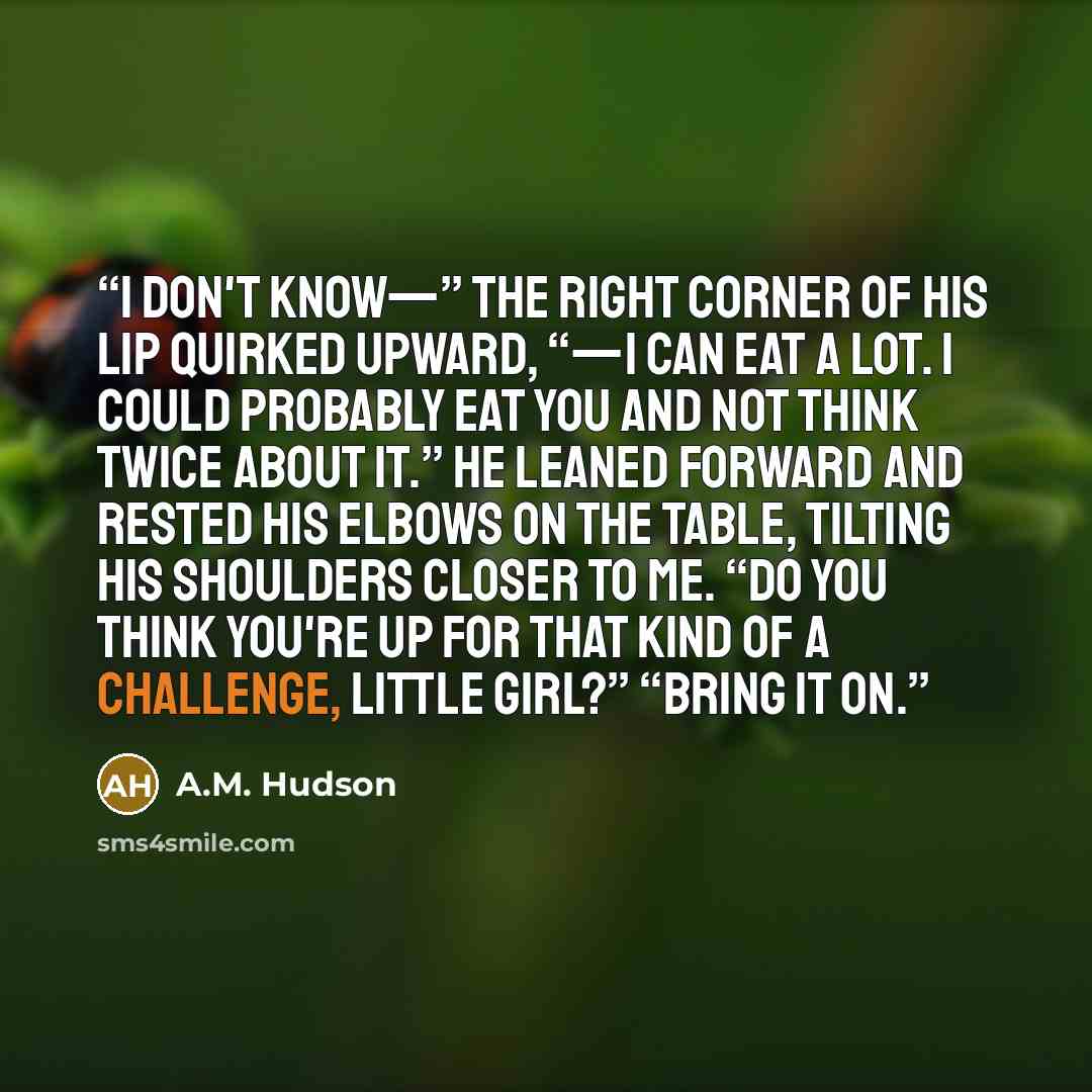“I don't know—” the right corner of his lip quirked upward, “—I can eat a lot. I could probably eat you and not think twice about it.” He leaned forward and rested his elbows on the table, tilting his shoulders closer to me. “Do you think you're up for that kind of a challenge, little girl?” “Bring…” quote by A.M. Hudson
