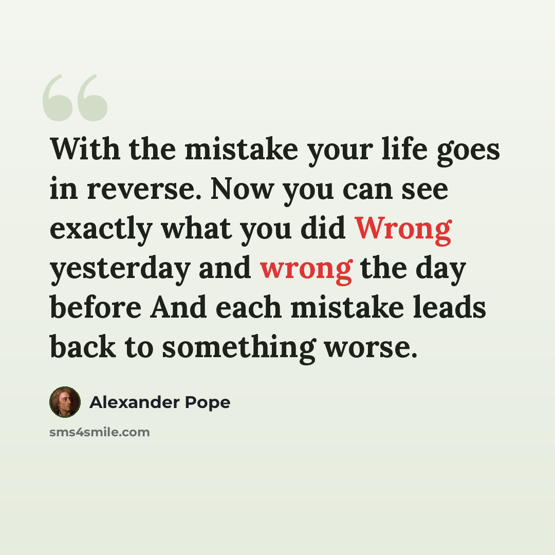 “With the mistake your life goes in reverse. Now you can see exactly what you did Wrong yesterday and wrong the day before And each mistake leads back to something worse.” quote by Alexander Pope