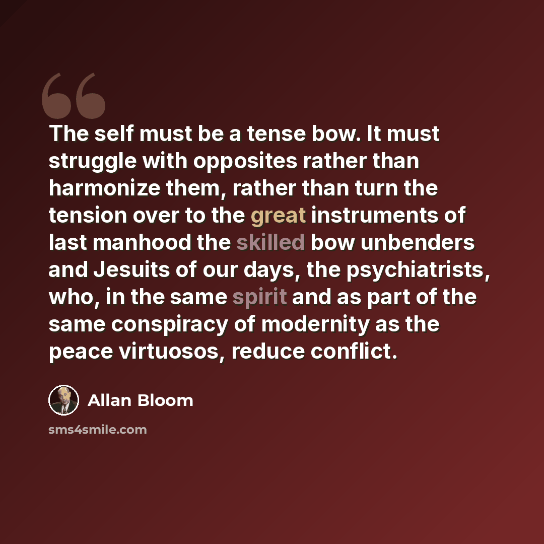 “The self must be a tense bow. It must struggle with opposites rather than harmonize them, rather than turn the tension over to the great instruments of last manhood the skilled bow unbenders and Jesuits of our days, the psychiatrists, who, in the same spirit and as part of the same conspiracy of…” quote by Allan Bloom