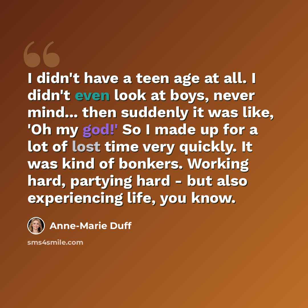 “I didn't have a teen age at all. I didn't even look at boys, never mind... then suddenly it was like, 'Oh my god!' So I made up for a lot of lost time very quickly. It was kind of bonkers. Working hard, partying hard - but also experiencing life, you know.” quote by Anne-Marie Duff