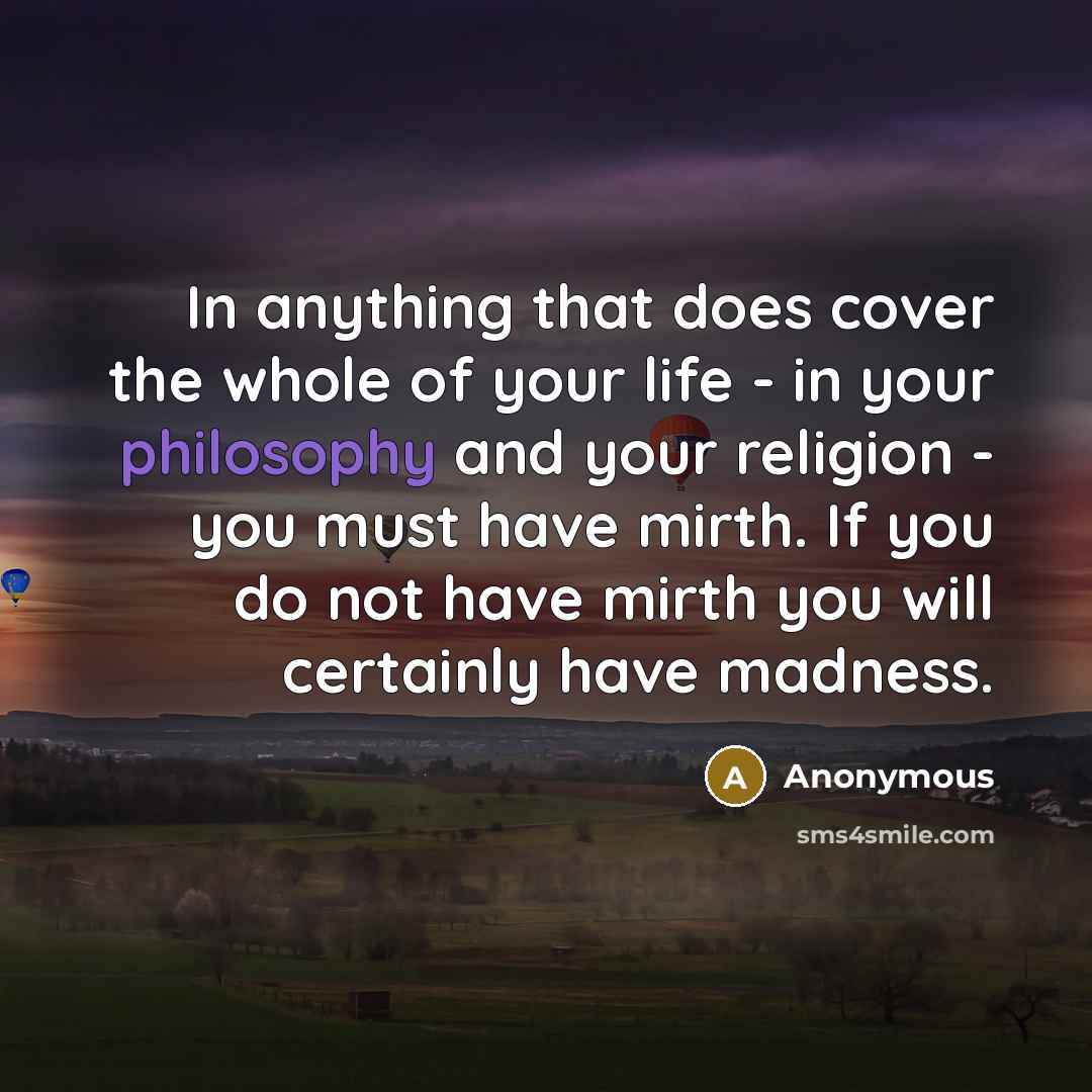 “In anything that does cover the whole of your life - in your philosophy and your religion - you must have mirth. If you do not have mirth you will certainly have madness.” quote by Anonymous