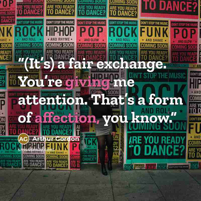 “(It’s) a fair exchange. You’re giving me attention. That’s a form of affection, you know.” quote by Arthur Gordon