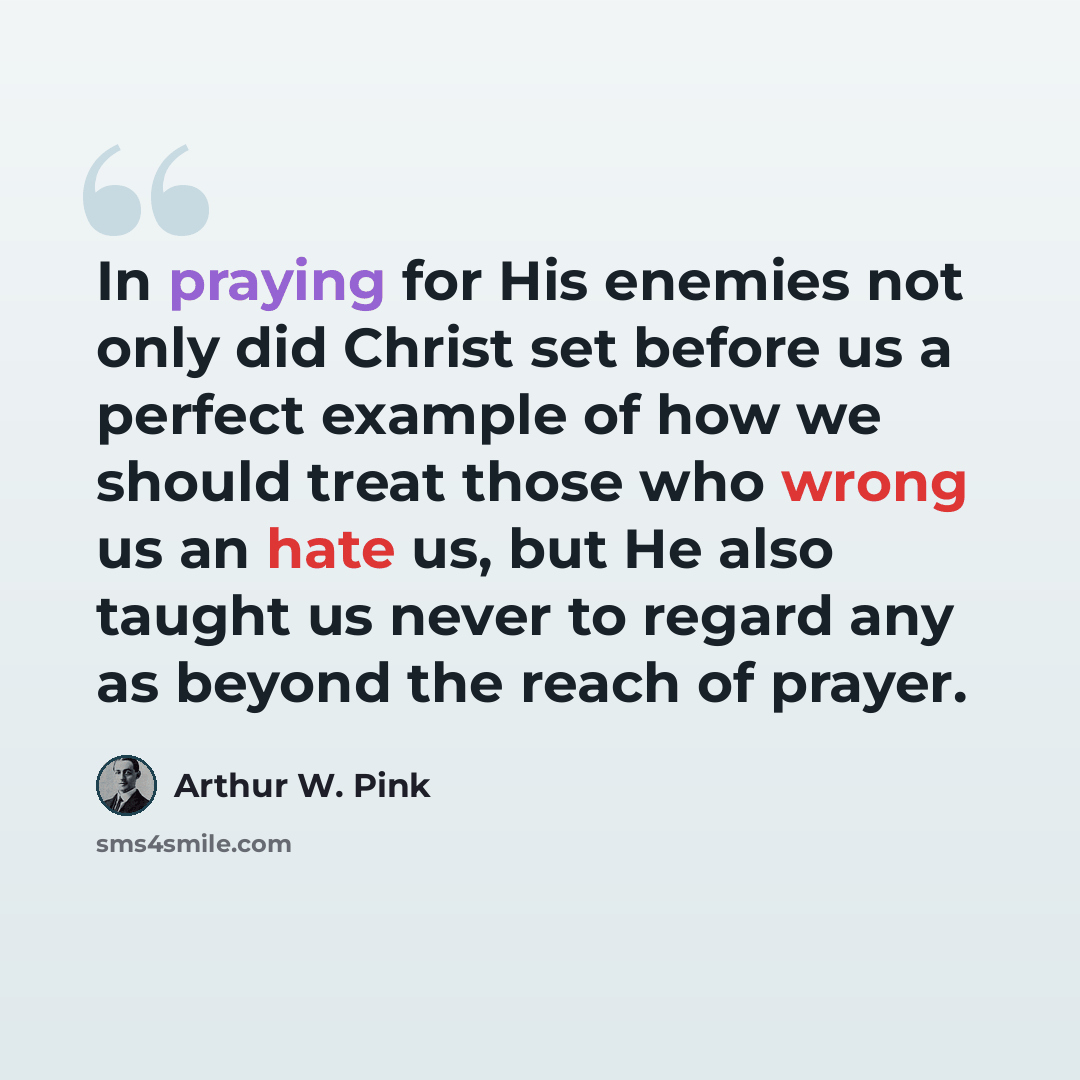 “In praying for His enemies not only did Christ set before us a perfect example of how we should treat those who wrong us an hate us, but He also taught us never to regard any as beyond the reach of prayer.” quote by Arthur W. Pink