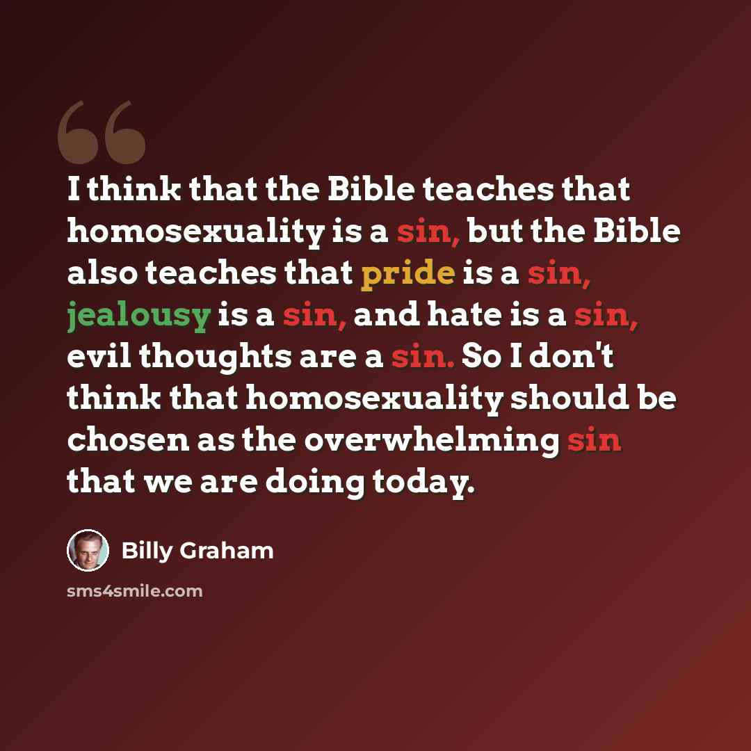 “I think that the Bible teaches that homosexuality is a sin, but the Bible also teaches that pride is a sin, jealousy is a sin, and hate is a sin, evil thoughts are a sin. So I don't think that homosexuality should be chosen as the overwhelming sin that we are doing today.” quote by Billy Graham