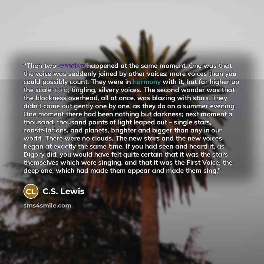 “Then two wonders happened at the same moment. One was that the voice was suddenly joined by other voices; more voices than you could possibly count. They were in harmony with it, but far higher up the scale: cold, tingling, silvery voices. The second wonder was that the blackness overhead, all at…” quote by C.S. Lewis