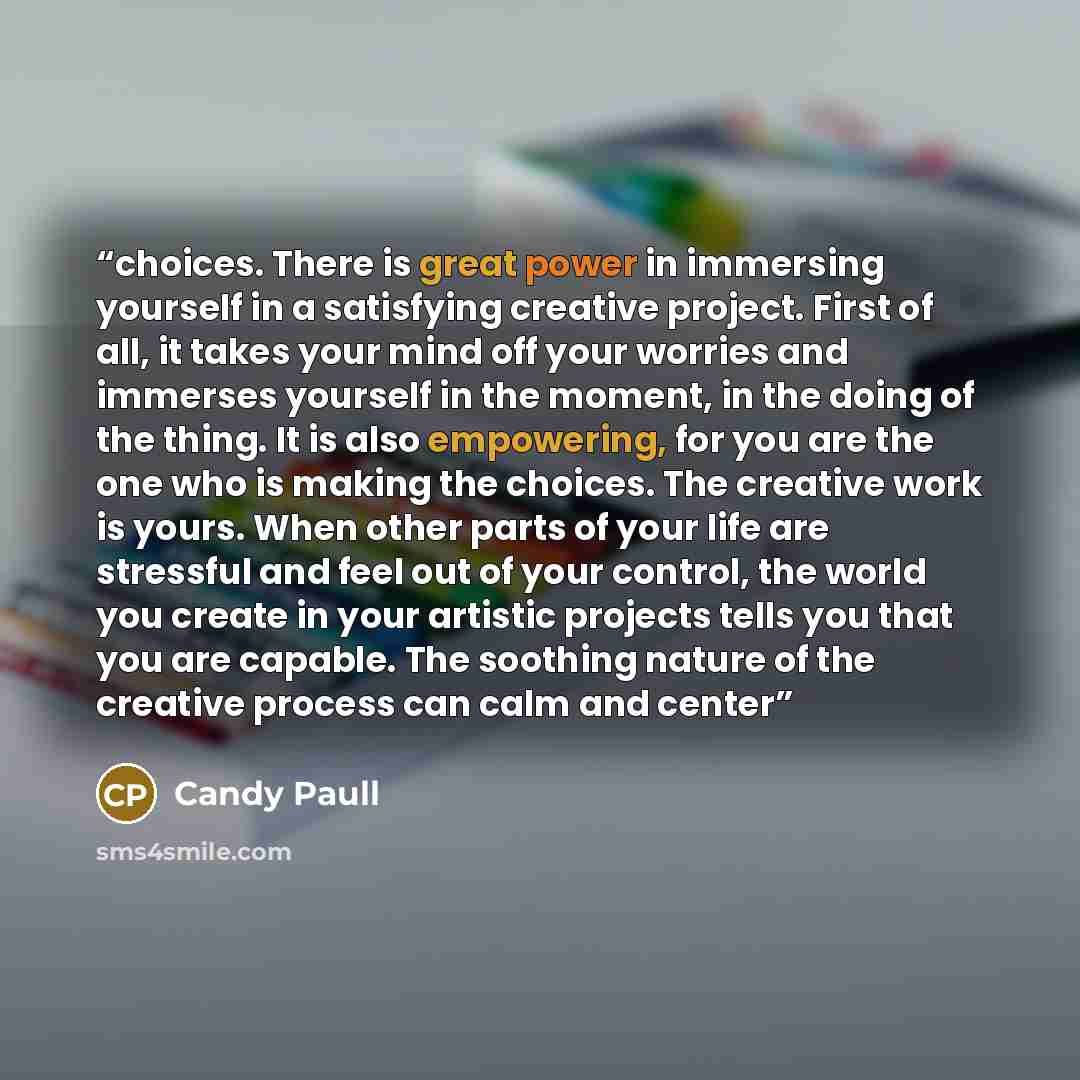 “choices. There is great power in immersing yourself in a satisfying creative project. First of all, it takes your mind off your worries and immerses yourself in the moment, in the doing of the thing. It is also empowering, for you are the one who is making the choices. The creative work is yours…” quote by Candy Paull