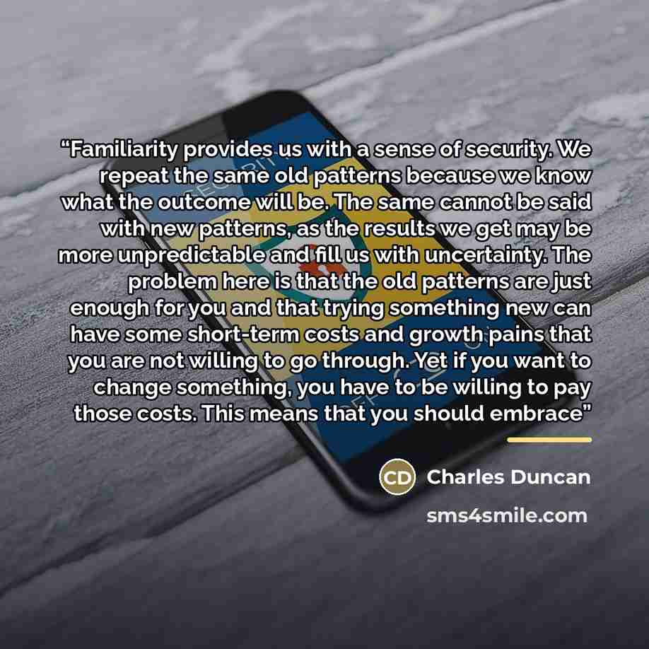 “Familiarity provides us with a sense of security. We repeat the same old patterns because we know what the outcome will be. The same cannot be said with new patterns, as the results we get may be more unpredictable and fill us with uncertainty. The problem here is that the old patterns are just…” quote by Charles Duncan