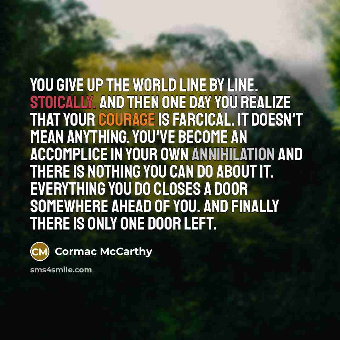 “You give up the world line by line. Stoically. And then one day you realize that your courage is farcical. It doesn't mean anything. You've become an accomplice in your own annihilation and there is nothing you can do about it. Everything you do closes a door somewhere ahead of you. And finally…” quote by Cormac McCarthy
