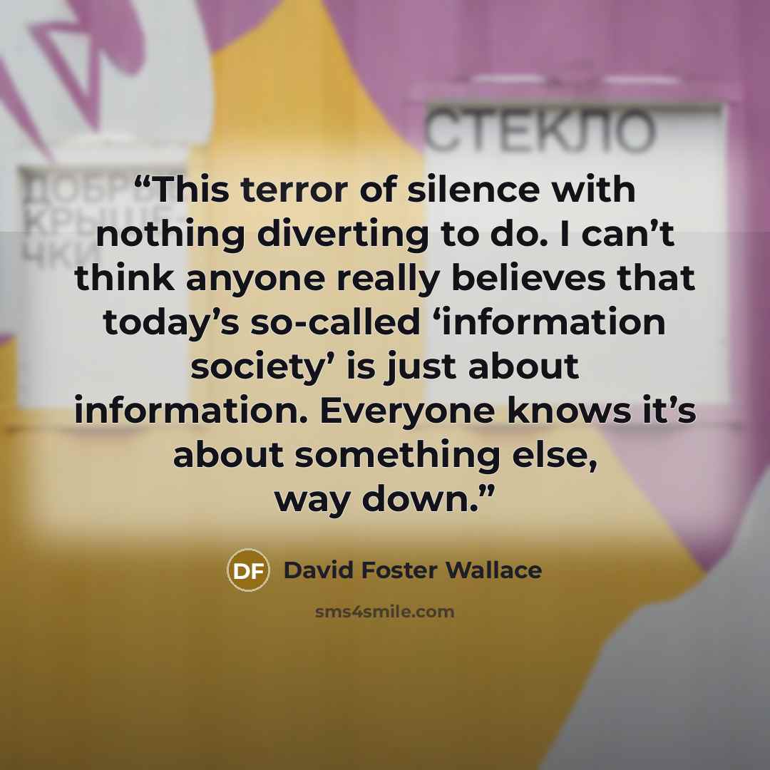 “This terror of silence with nothing diverting to do. I can’t think anyone really believes that today’s so-called ‘information society’ is just about information. Everyone knows it’s about something else, way down.” quote by David Foster Wallace