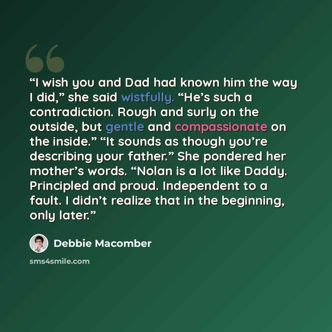 “I wish you and Dad had known him the way I did,” she said wistfully. “He’s such a contradiction. Rough and surly on the outside, but gentle and compassionate on the inside.” “It sounds as though you’re describing your father.” She pondered her mother’s words. “Nolan is a lot like Daddy. Principled…” quote by Debbie Macomber