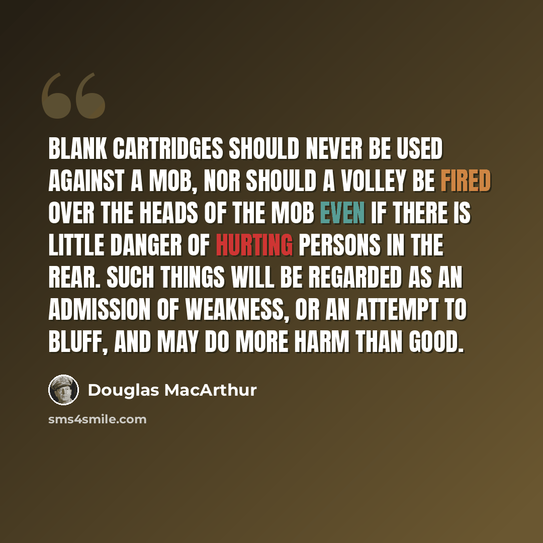 “Blank cartridges should never be used against a mob, nor should a volley be fired over the heads of the mob even if there is little danger of hurting persons in the rear. Such things will be regarded as an admission of weakness, or an attempt to bluff, and may do more harm than good.” quote by Douglas MacArthur