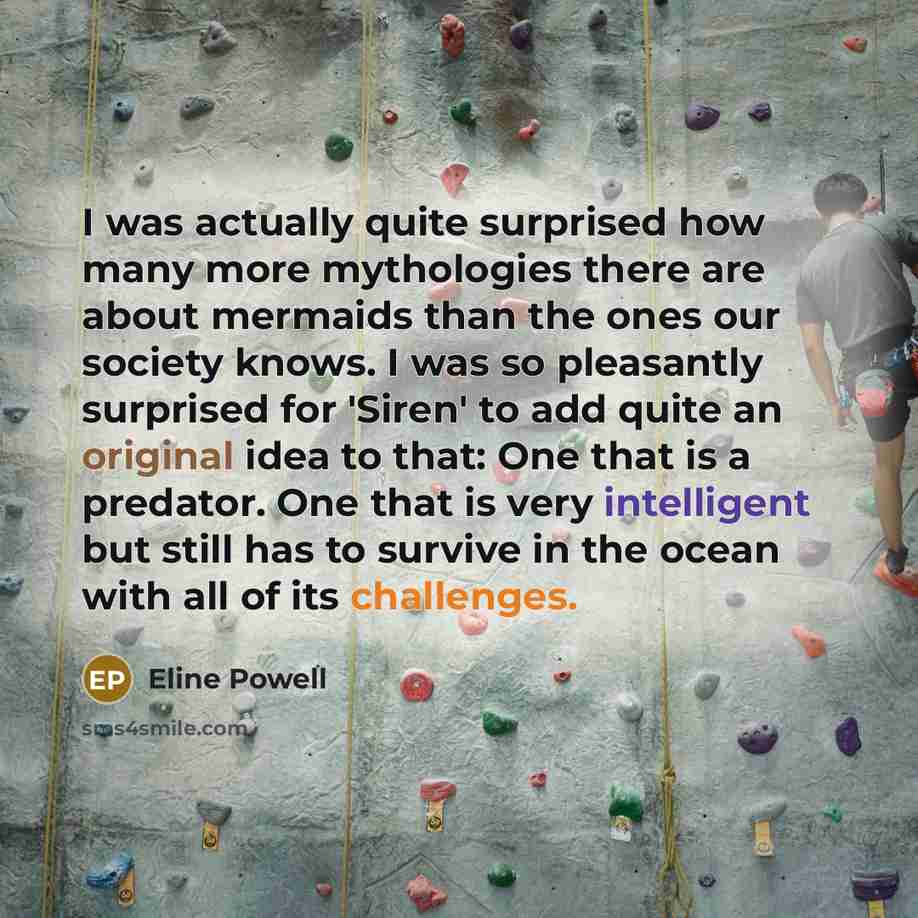 “I was actually quite surprised how many more mythologies there are about mermaids than the ones our society knows. I was so pleasantly surprised for 'Siren' to add quite an original idea to that: One that is a predator. One that is very intelligent but still has to survive in the ocean with all of…” quote by Eline Powell