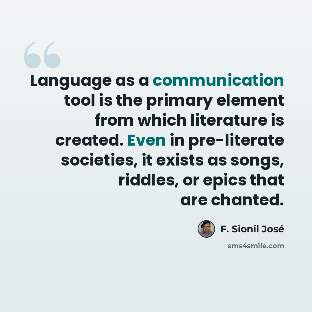 “Language as a communication tool is the primary element from which literature is created. Even in pre-literate societies, it exists as songs, riddles, or epics that are chanted.” quote by F. Sionil Jose