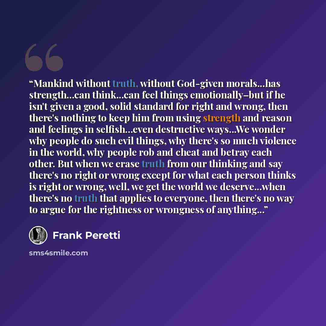 “Mankind without truth, without God-given morals...has strength...can think...can feel things emotionally–but if he isn't given a good, solid standard for right and wrong, then there's nothing to keep him from using strength and reason and feelings in selfish...even destructive ways...We wonder why…” quote by Frank Peretti