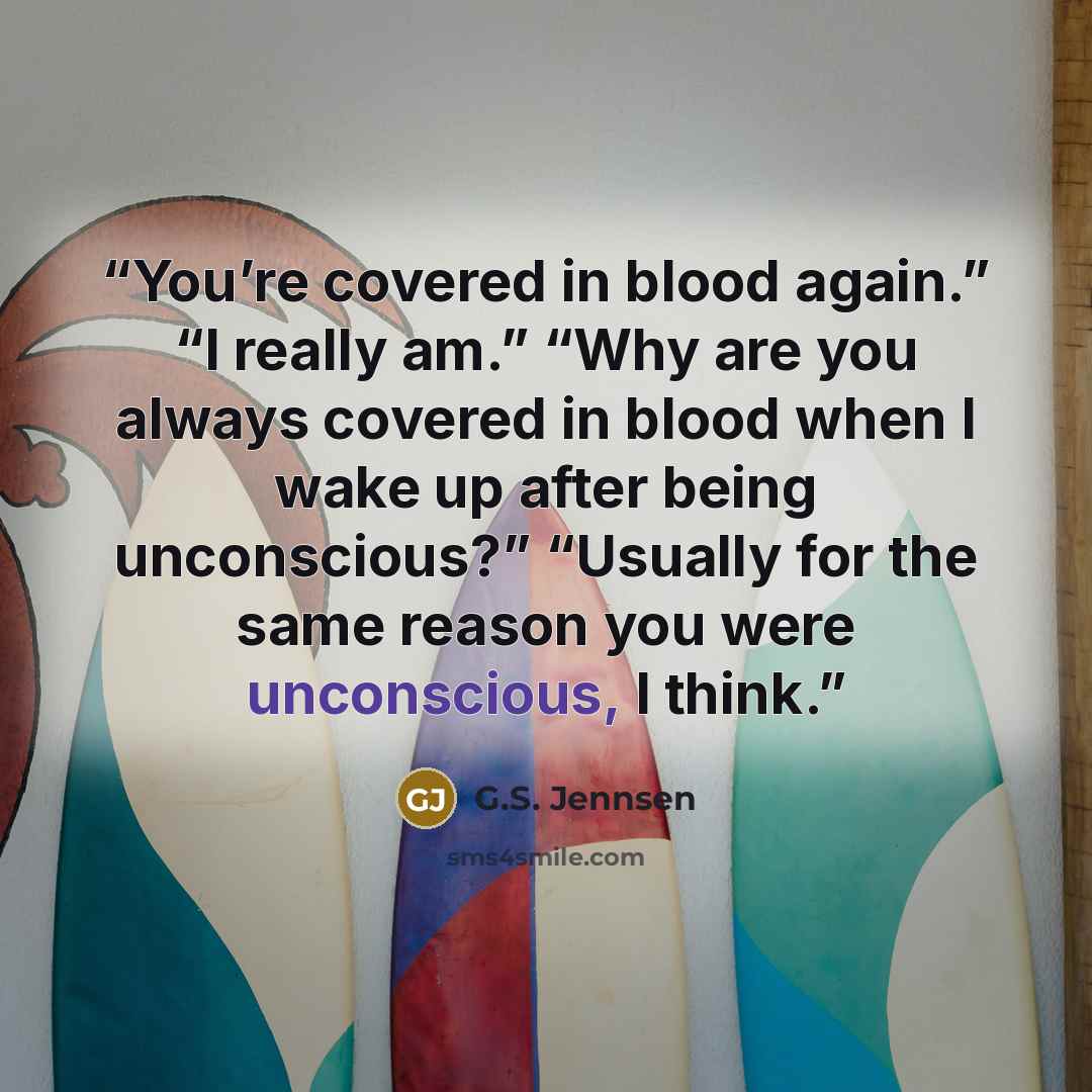 “You’re covered in blood again.” “I really am.” “Why are you always covered in blood when I wake up after being unconscious?” “Usually for the same reason you were unconscious, I think.” quote by G.S. Jennsen