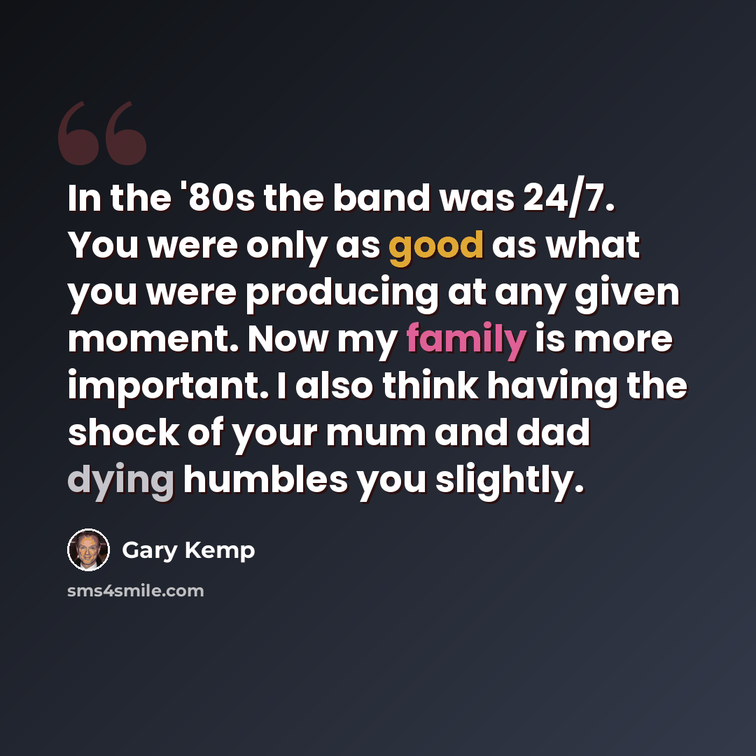 “In the '80s the band was 24/7. You were only as good as what you were producing at any given moment. Now my family is more important. I also think having the shock of your mum and dad dying humbles you slightly.” quote by Gary Kemp