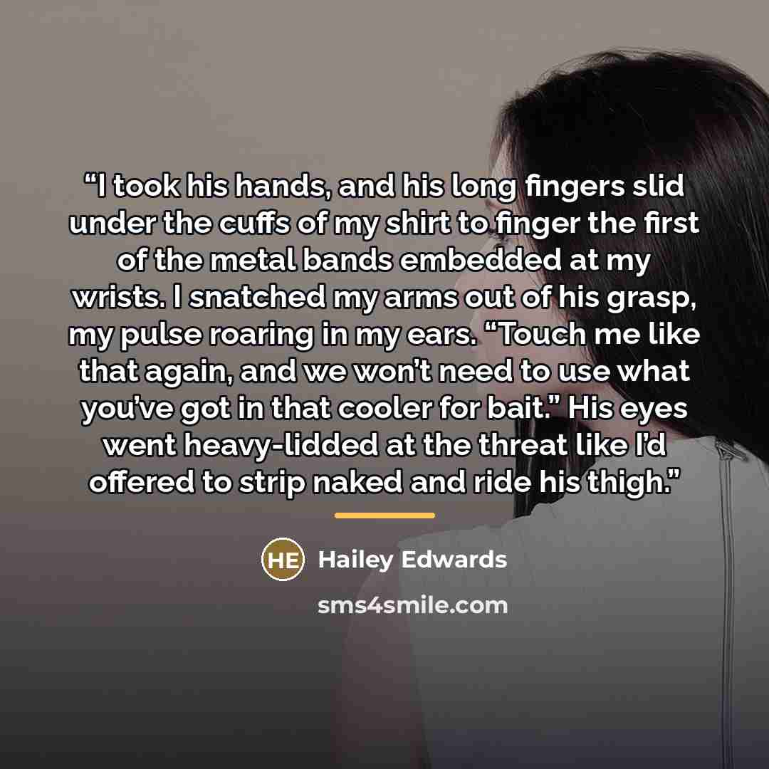“I took his hands, and his long fingers slid under the cuffs of my shirt to finger the first of the metal bands embedded at my wrists. I snatched my arms out of his grasp, my pulse roaring in my ears. “Touch me like that again, and we won’t need to use what you’ve got in that cooler for bait.” His…” quote by Hailey Edwards