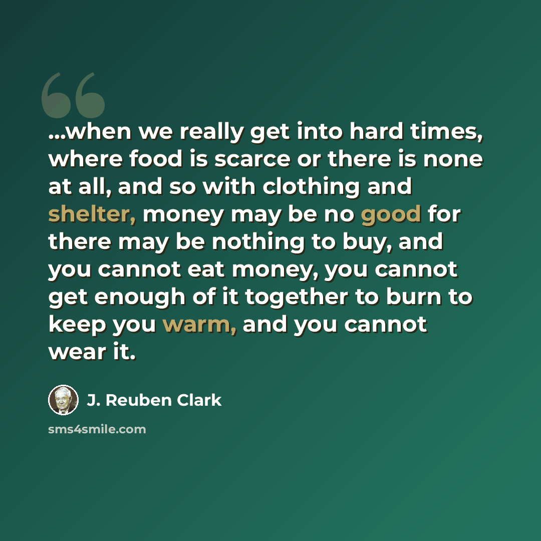 “...when we really get into hard times, where food is scarce or there is none at all, and so with clothing and shelter, money may be no good for there may be nothing to buy, and you cannot eat money, you cannot get enough of it together to burn to keep you warm, and you cannot wear it.” quote by J. Reuben Clark