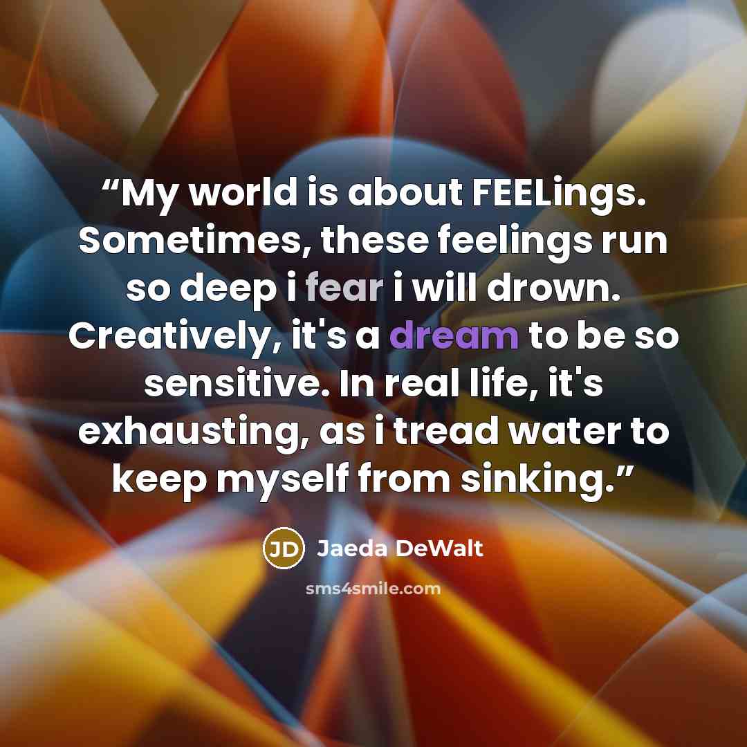 “My world is about FEELings. Sometimes, these feelings run so deep i fear i will drown. Creatively, it's a dream to be so sensitive. In real life, it's exhausting, as i tread water to keep myself from sinking.” quote by Jaeda DeWalt