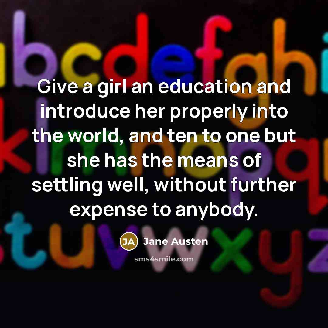“Give a girl an education and introduce her properly into the world, and ten to one but she has the means of settling well, without further expense to anybody.” quote by Jane Austen