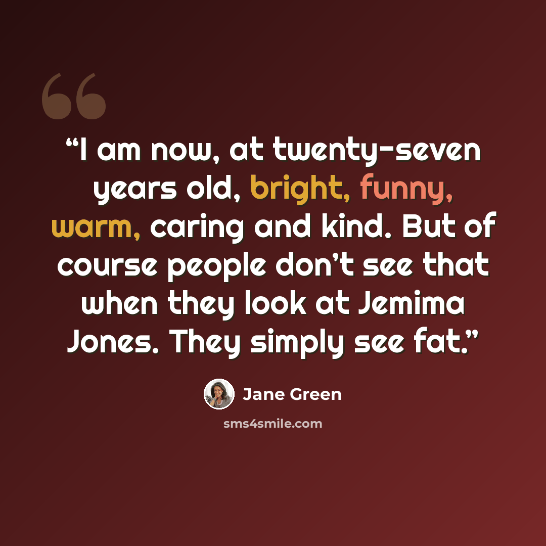 “I am now, at twenty-seven years old, bright, funny, warm, caring and kind. But of course people don’t see that when they look at Jemima Jones. They simply see fat.” quote by Jane Green