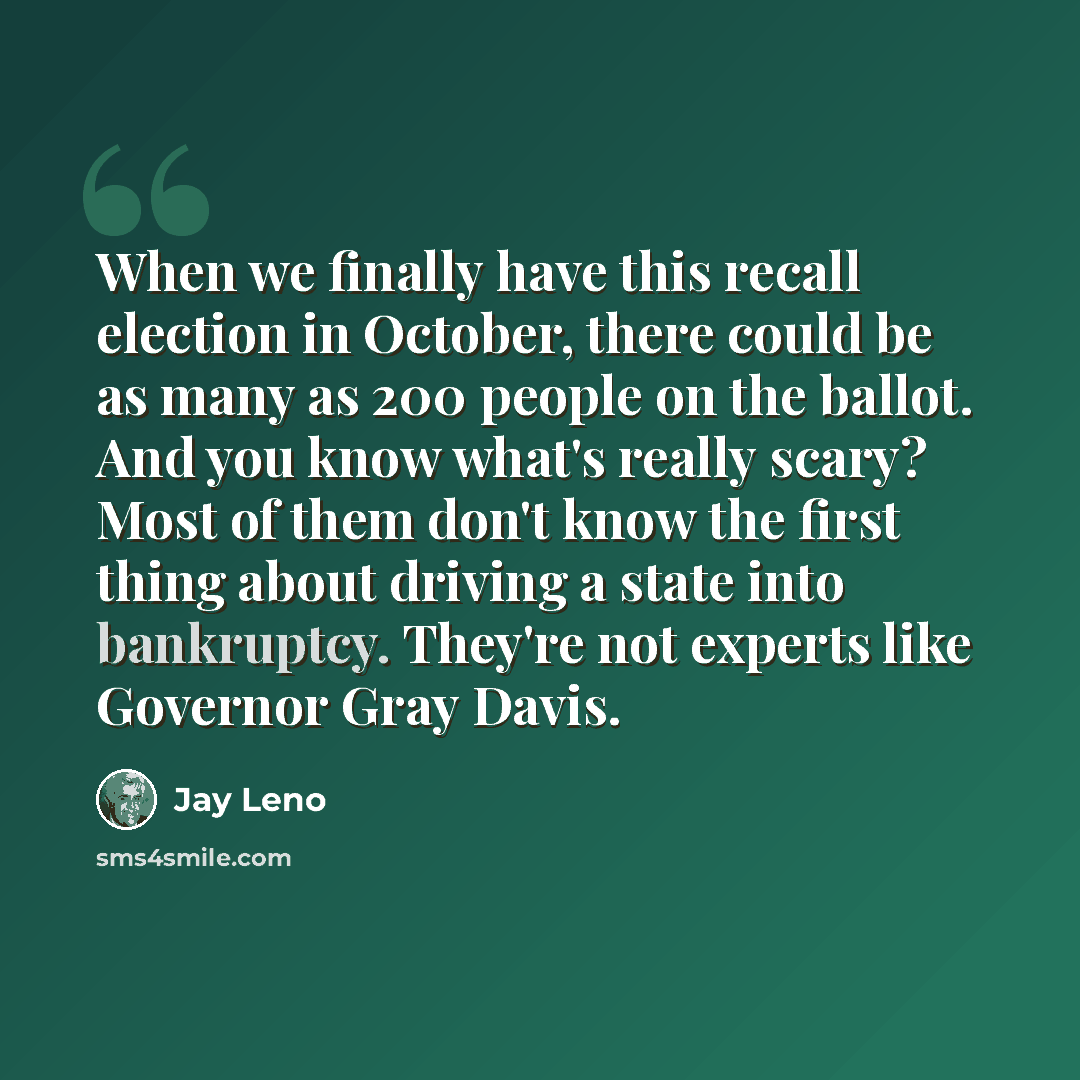 “When we finally have this recall election in October, there could be as many as 200 people on the ballot. And you know what's really scary? Most of them don't know the first thing about driving a state into bankruptcy. They're not experts like Governor Gray Davis.” quote by Jay Leno