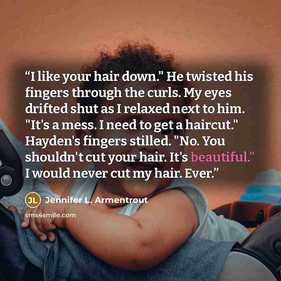 “I like your hair down." He twisted his fingers through the curls. My eyes drifted shut as I relaxed next to him. "It's a mess. I need to get a haircut." Hayden's fingers stilled. "No. You shouldn't cut your hair. It's beautiful." I would never cut my hair. Ever.” quote by Jennifer L. Armentrout