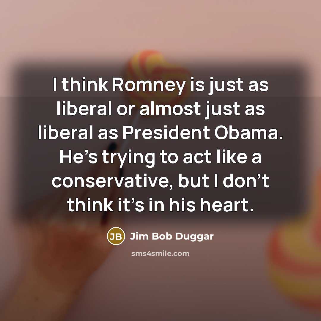 “I think Romney is just as liberal or almost just as liberal as President Obama. He's trying to act like a conservative, but I don't think it's in his heart.” quote by Jim Bob Duggar