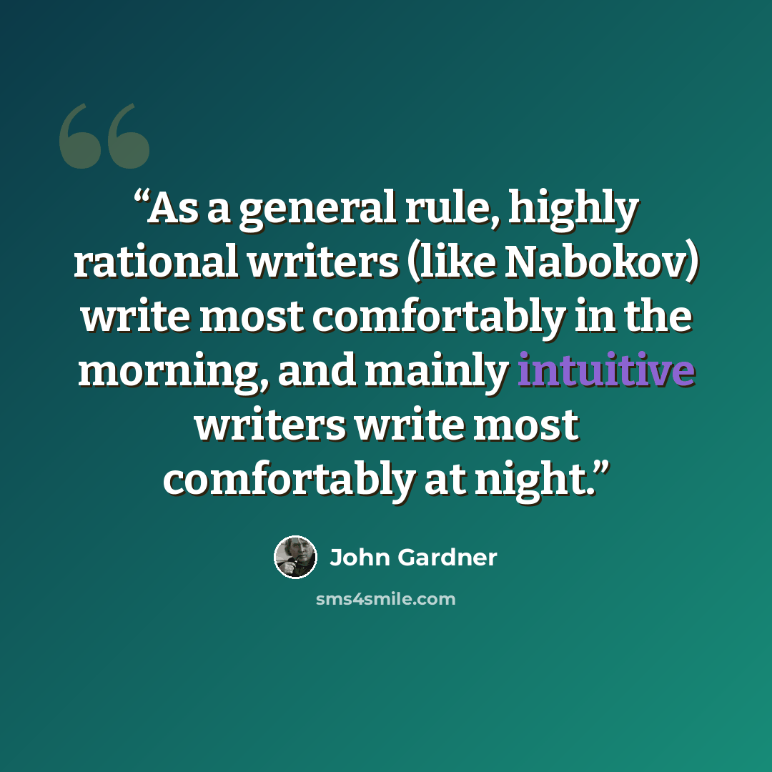 “As a general rule, highly rational writers (like Nabokov) write most comfortably in the morning, and mainly intuitive writers write most comfortably at night.” quote by John Gardner