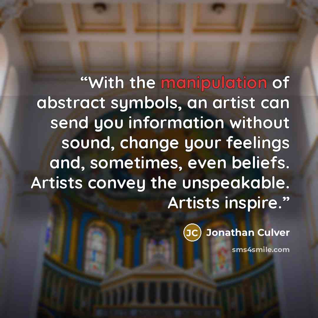 “With the manipulation of abstract symbols, an artist can send you information without sound, change your feelings and, sometimes, even beliefs. Artists convey the unspeakable. Artists inspire.” quote by Jonathan Culver
