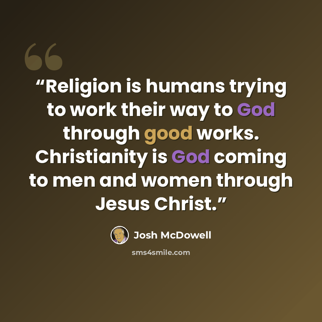 “Religion is humans trying to work their way to God through good works. Christianity is God coming to men and women through Jesus Christ.” quote by Josh McDowell